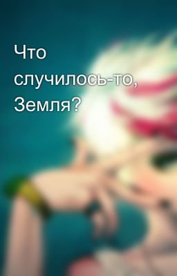 Что случилось-то, Земля?
